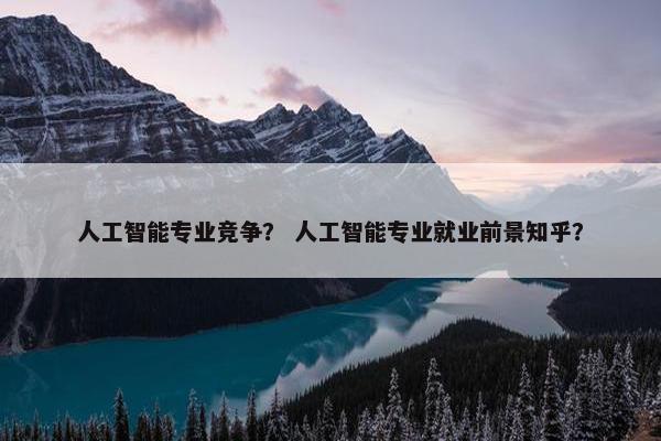 人工智能专业竞争？ 人工智能专业就业前景知乎？