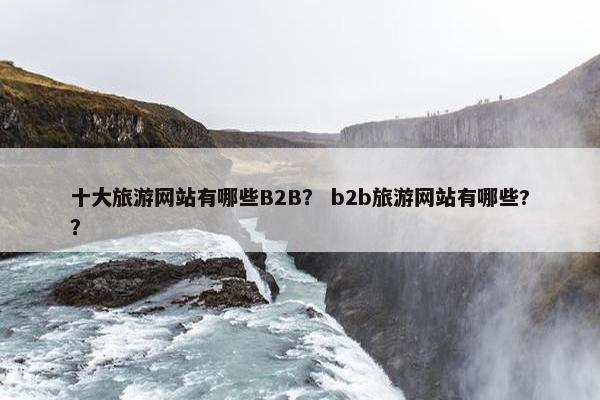 十大旅游网站有哪些B2B？ b2b旅游网站有哪些?？