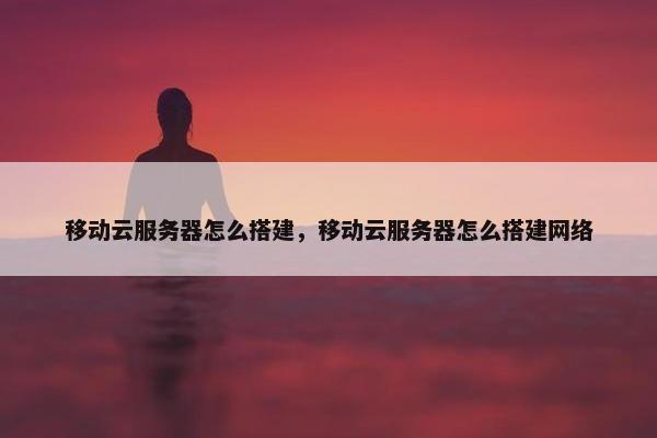 移动云服务器怎么搭建，移动云服务器怎么搭建网络