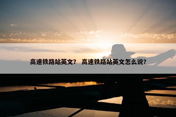 高速铁路站英文？ 高速铁路站英文怎么说？