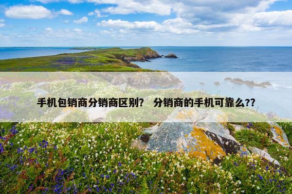 手机包销商分销商区别？ 分销商的手机可靠么?？