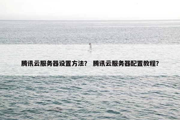 腾讯云服务器设置方法？ 腾讯云服务器配置教程？
