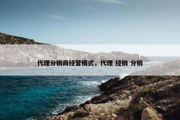 代理分销商经营模式，代理 经销 分销