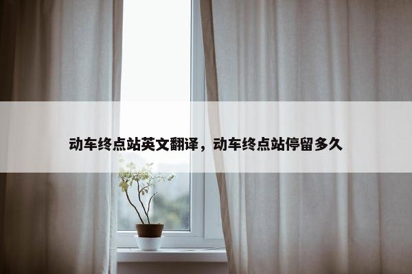 动车终点站英文翻译，动车终点站停留多久
