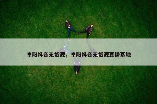 阜阳抖音无货源，阜阳抖音无货源直播基地