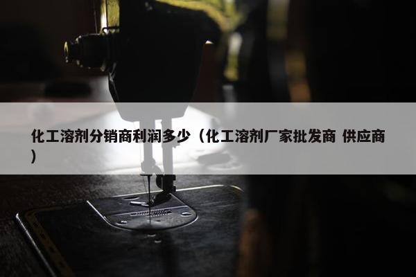 化工溶剂分销商利润多少（化工溶剂厂家批发商 供应商）