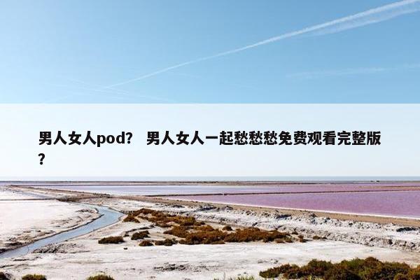 男人女人pod？ 男人女人一起愁愁愁免费观看完整版？