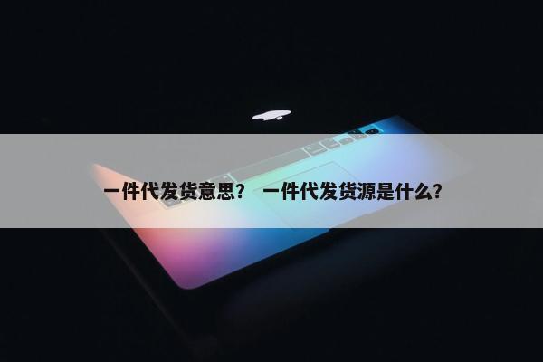 一件代发货意思？ 一件代发货源是什么？