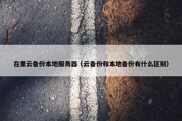 在里云备份本地服务器（云备份和本地备份有什么区别）