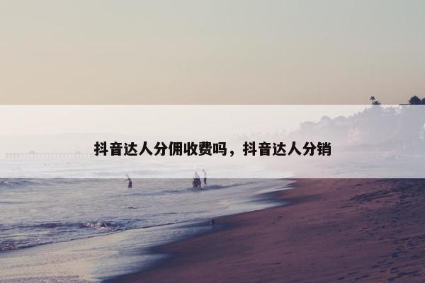 抖音达人分佣收费吗,抖音达人分销