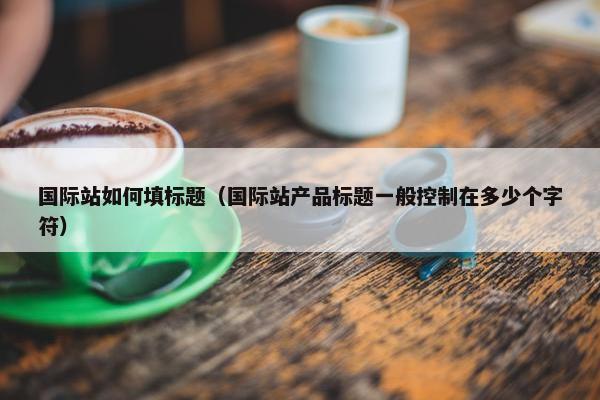 国际站如何填标题（国际站产品标题一般控制在多少个字符）