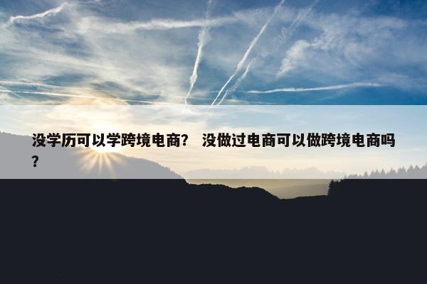 没学历可以学跨境电商？ 没做过电商可以做跨境电商吗？