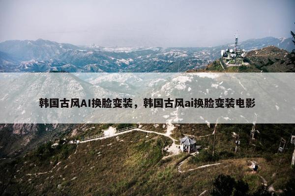 韩国古风AI换脸变装，韩国古风ai换脸变装电影