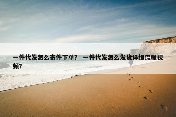 一件代发怎么寄件下单？ 一件代发怎么发货详细流程视频？
