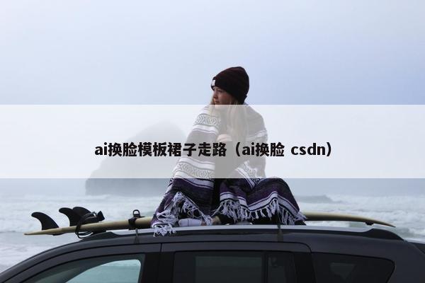 ai换脸模板裙子走路（ai换脸 csdn）