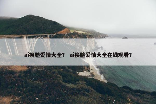 ai换脸爱情大全？ ai换脸爱情大全在线观看？