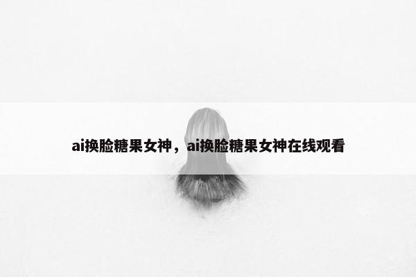 ai换脸糖果女神，ai换脸糖果女神在线观看