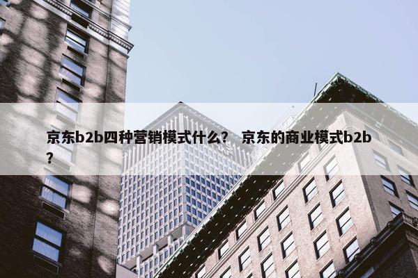 京东b2b四种营销模式什么？ 京东的商业模式b2b？