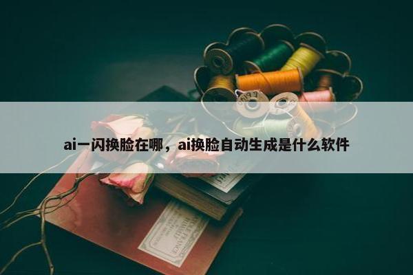 ai一闪换脸在哪，ai换脸自动生成是什么软件