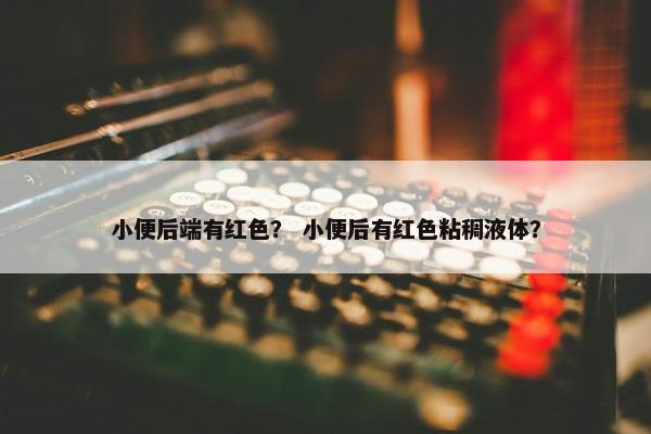 小便后端有红色？ 小便后有红色粘稠液体？