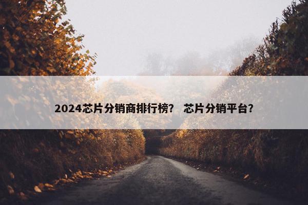 2024芯片分销商排行榜？ 芯片分销平台？