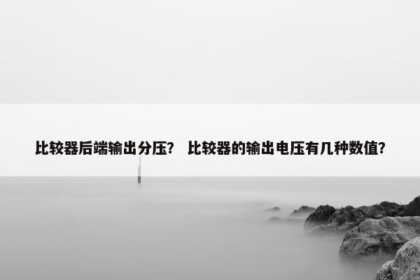 比较器后端输出分压？ 比较器的输出电压有几种数值？