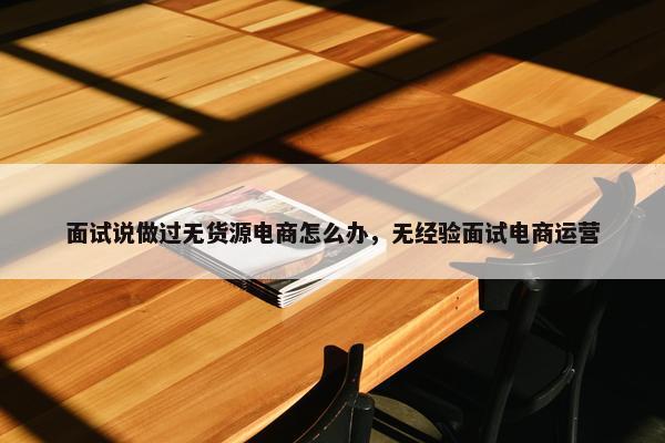 面试说做过无货源电商怎么办，无经验面试电商运营