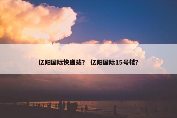 亿阳国际快递站？ 亿阳国际15号楼？