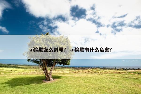 ai换脸怎么封号？ ai换脸有什么危害？