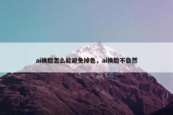 ai换脸怎么能避免掉色，ai换脸不自然
