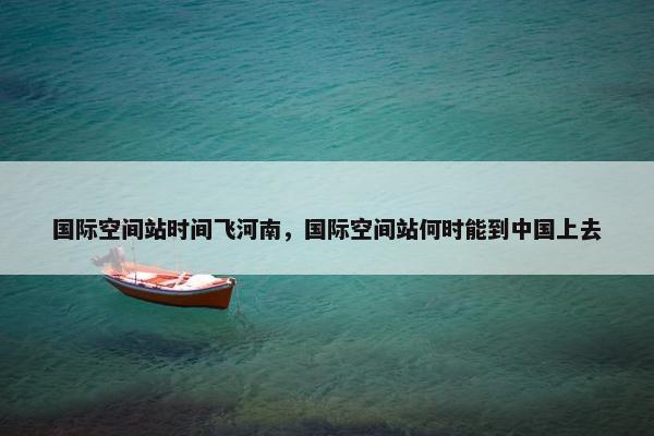 国际空间站时间飞河南，国际空间站何时能到中国上去