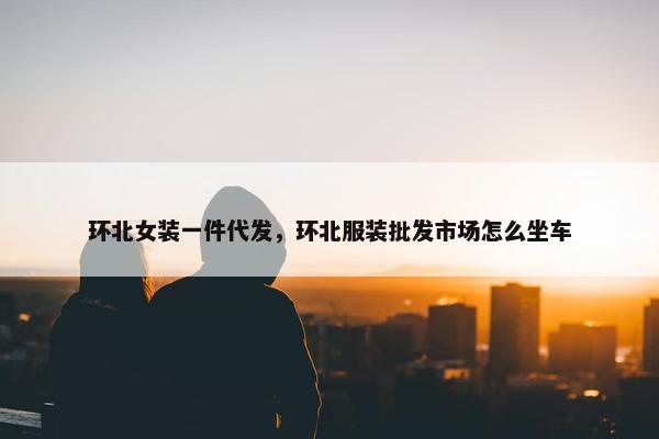 环北女装一件代发，环北服装批发市场怎么坐车
