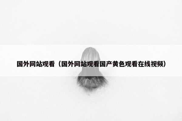 国外网站观看（国外网站观看国产黄色观看在线视频）