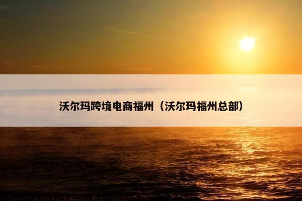 沃尔玛跨境电商福州（沃尔玛福州总部）