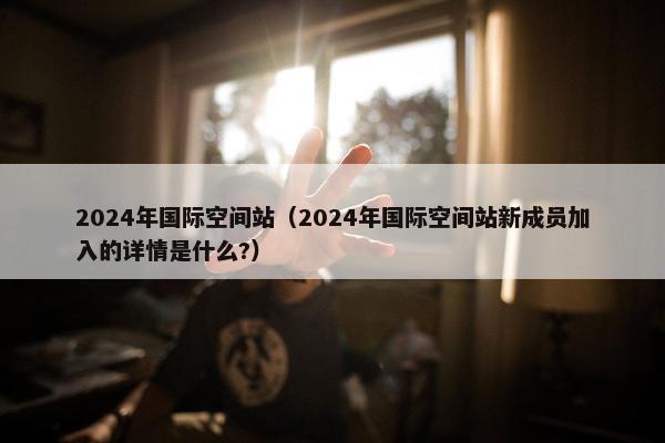 2024年国际空间站（2024年国际空间站新成员加入的详情是什么?）