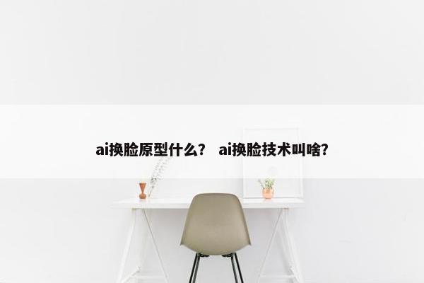 ai换脸原型什么？ ai换脸技术叫啥？