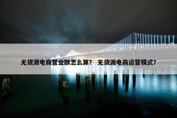 无货源电商营业额怎么算？ 无货源电商运营模式？