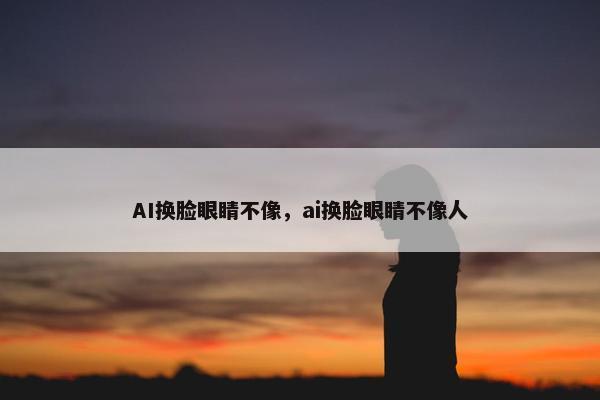 AI换脸眼睛不像，ai换脸眼睛不像人