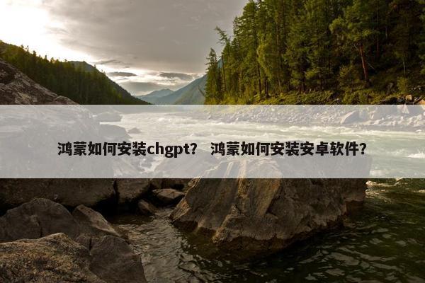 鸿蒙如何安装chgpt？ 鸿蒙如何安装安卓软件？