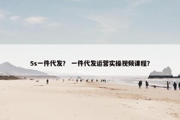 5s一件代发？ 一件代发运营实操视频课程？