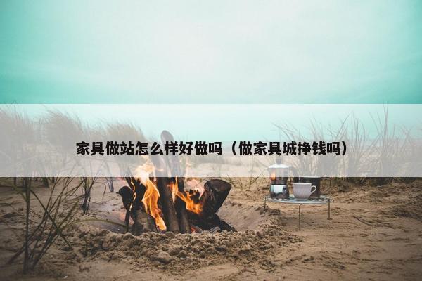 家具做站怎么样好做吗（做家具城挣钱吗）