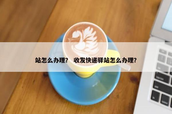 站怎么办理？ 收发快递驿站怎么办理？