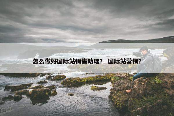 怎么做好国际站销售助理？ 国际站营销？