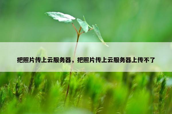 把照片传上云服务器,把照片传上云服务器上传不了