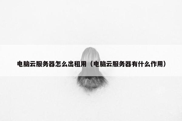 电脑云服务器怎么出租用（电脑云服务器有什么作用）