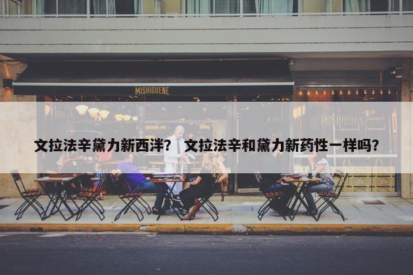 文拉法辛黛力新西泮？ 文拉法辛和黛力新药性一样吗？