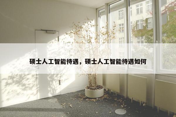 硕士人工智能待遇，硕士人工智能待遇如何