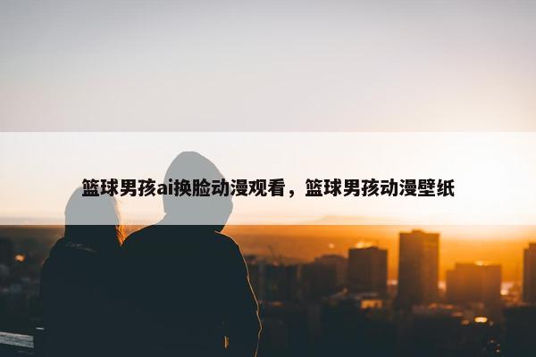 篮球男孩ai换脸动漫观看，篮球男孩动漫壁纸
