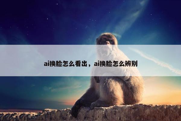 ai换脸怎么看出，ai换脸怎么辨别