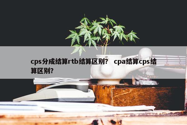 cps分成结算rtb结算区别？ cpa结算cps结算区别？
